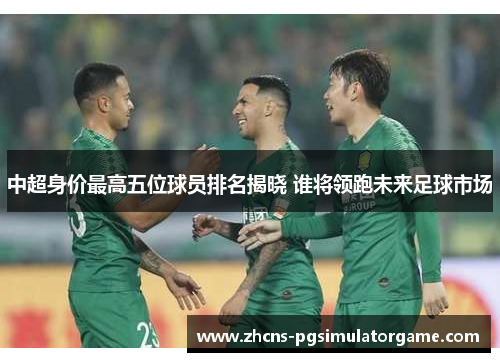 中超身价最高五位球员排名揭晓 谁将领跑未来足球市场