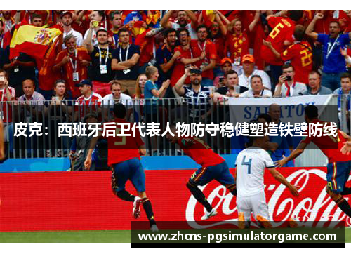 皮克：西班牙后卫代表人物防守稳健塑造铁壁防线